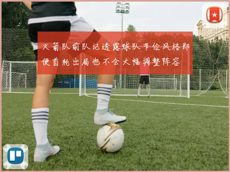 火箭队前队记透露球队节俭风格即便首轮出局也不会大幅调整阵容