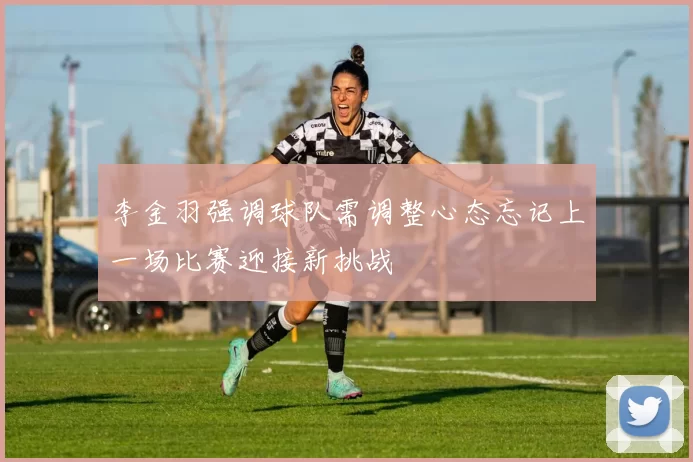 李金羽强调球队需调整心态忘记上一场比赛迎接新挑战