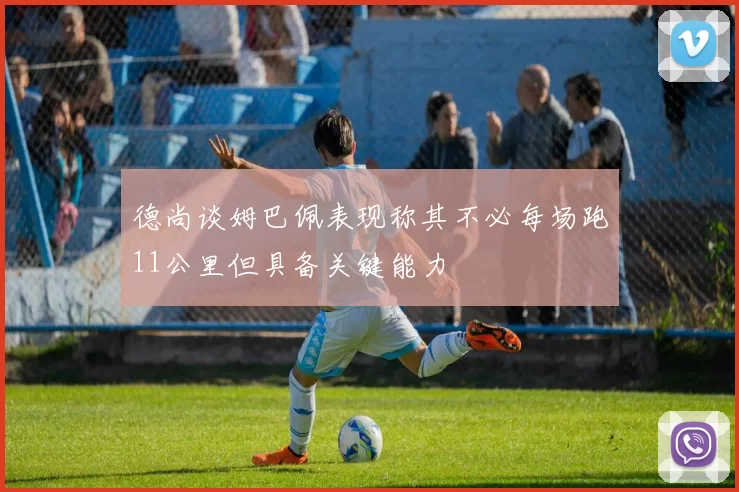 德尚谈姆巴佩表现称其不必每场跑11公里但具备关键能力