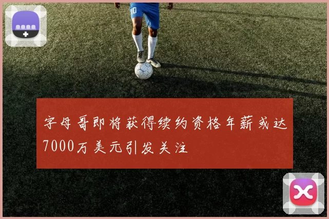 字母哥即将获得续约资格年薪或达7000万美元引发关注