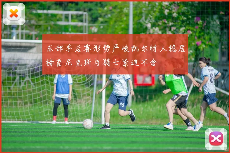东部季后赛形势严峻凯尔特人稳居榜首尼克斯与骑士紧追不舍