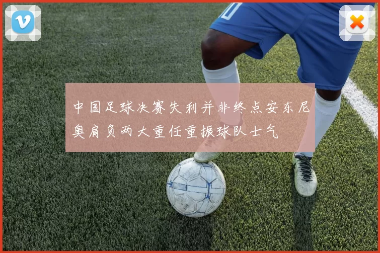 中国足球决赛失利并非终点安东尼奥肩负两大重任重振球队士气