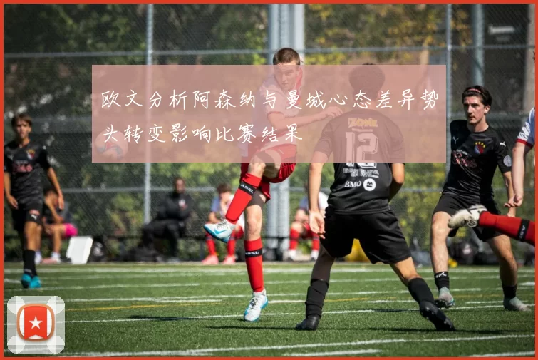 欧文分析阿森纳与曼城心态差异势头转变影响比赛结果
