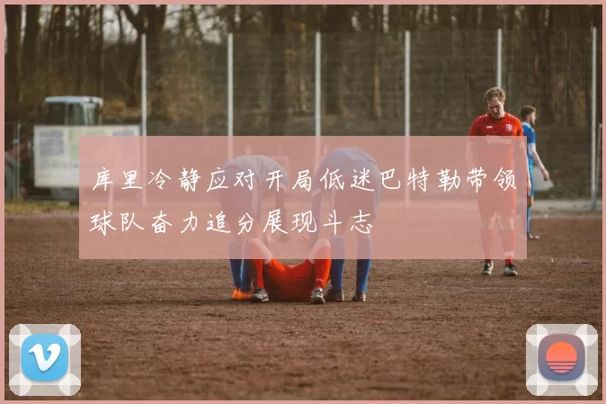 库里冷静应对开局低迷巴特勒带领球队奋力追分展现斗志