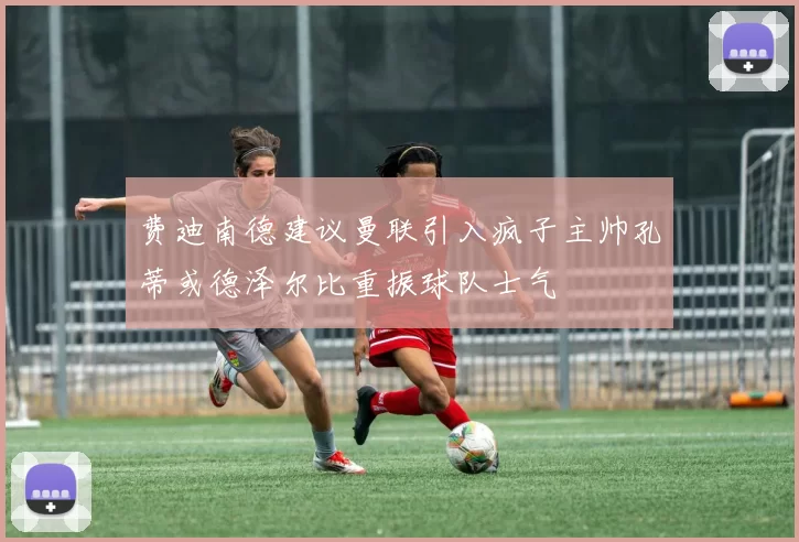 费迪南德建议曼联引入疯子主帅孔蒂或德泽尔比重振球队士气