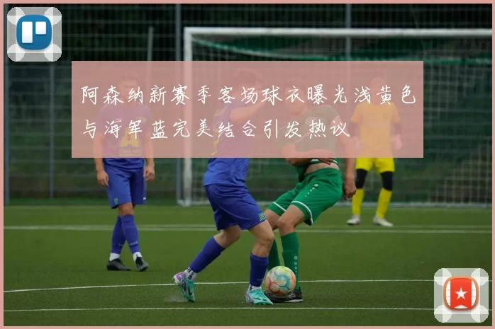阿森纳新赛季客场球衣曝光浅黄色与海军蓝完美结合引发热议