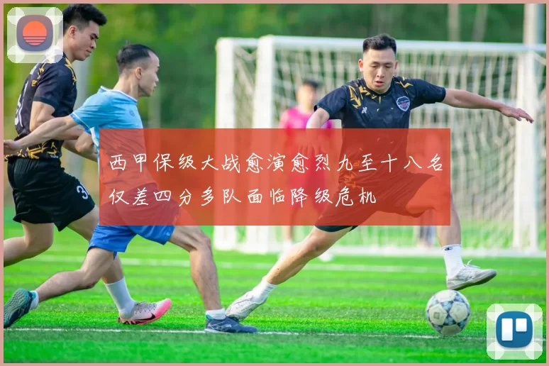 西甲保级大战愈演愈烈九至十八名仅差四分多队面临降级危机