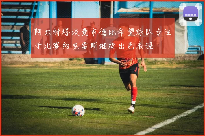 阿尔特塔谈曼市德比希望球队专注于比赛约克雷斯继续出色表现