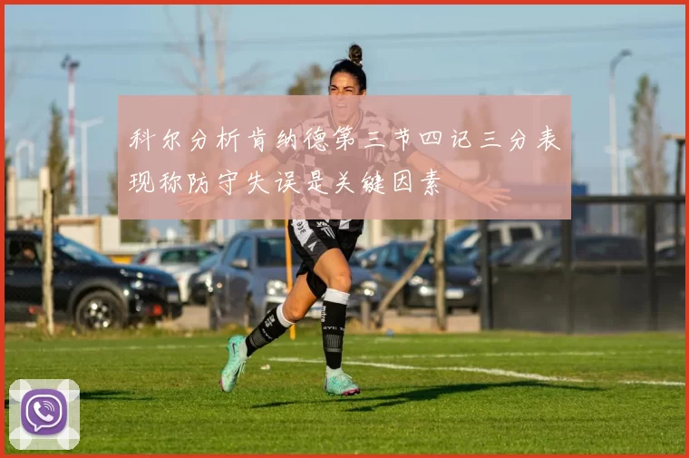 科尔分析肯纳德第三节四记三分表现称防守失误是关键因素