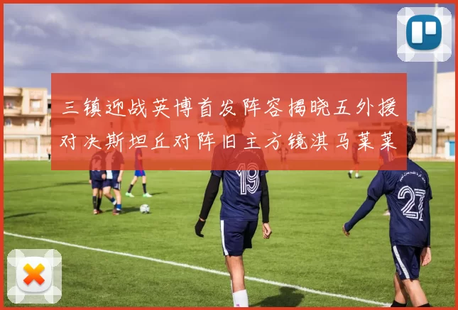 三镇迎战英博首发阵容揭晓五外援对决斯坦丘对阵旧主方镜淇马莱莱先发出战