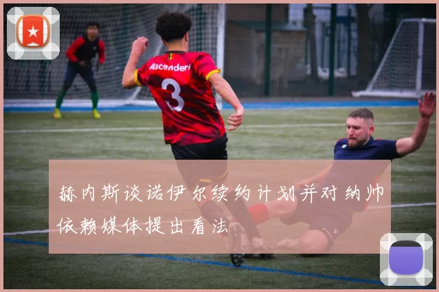 赫内斯谈诺伊尔续约计划并对纳帅依赖媒体提出看法