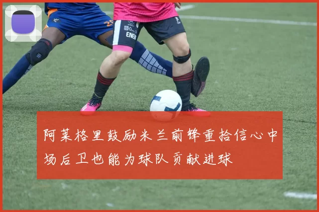 阿莱格里鼓励米兰前锋重拾信心中场后卫也能为球队贡献进球