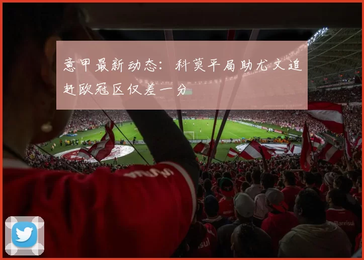 意甲最新动态：科莫平局助尤文追赶欧冠区仅差一分
