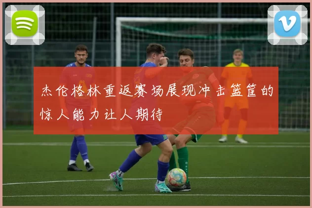 杰伦格林重返赛场展现冲击篮筐的惊人能力让人期待