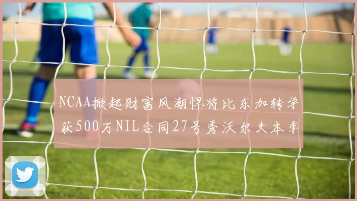 NCAA掀起财富风潮悍将比东加转学获500万NIL合同27号秀沃尔夫本季收入280万