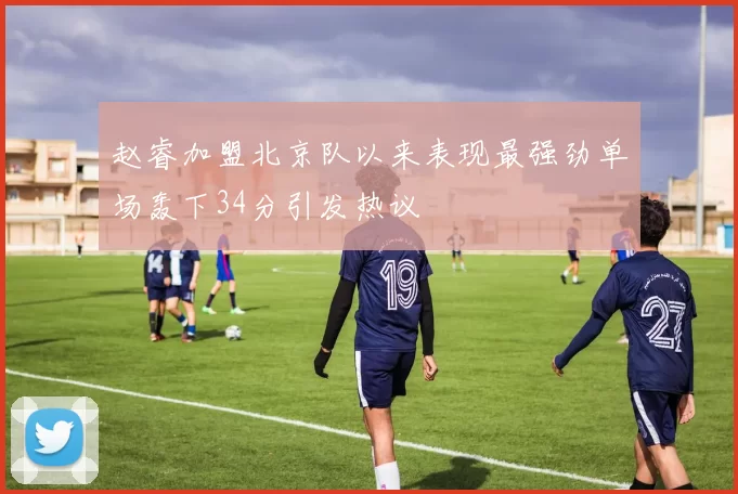 赵睿加盟北京队以来表现最强劲单场轰下34分引发热议