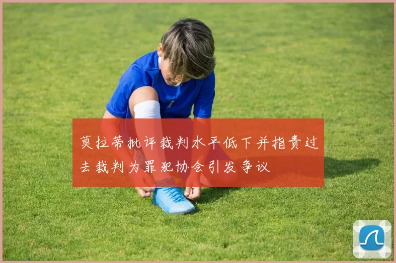 莫拉蒂批评裁判水平低下并指责过去裁判为罪犯协会引发争议