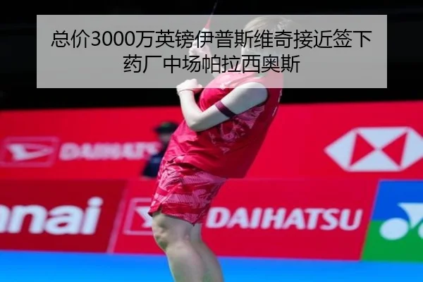 总价3000万英镑伊普斯维奇接近签下药厂中场帕拉西奥斯 - kaiyun.com